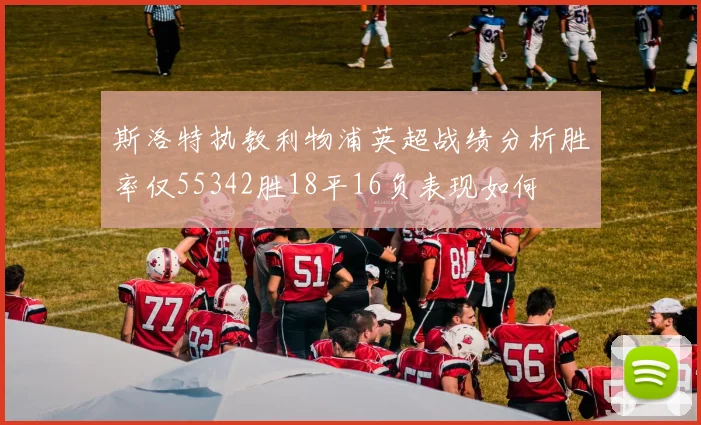 斯洛特执教利物浦英超战绩分析胜率仅55342胜18平16负表现如何