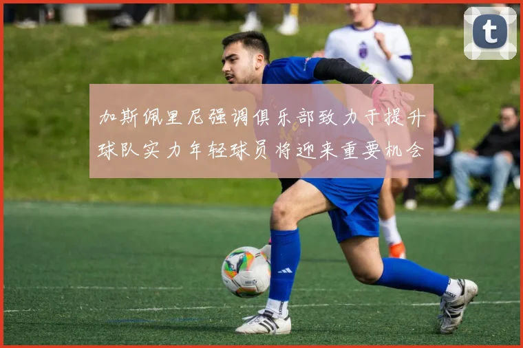 加斯佩里尼强调俱乐部致力于提升球队实力年轻球员将迎来重要机会