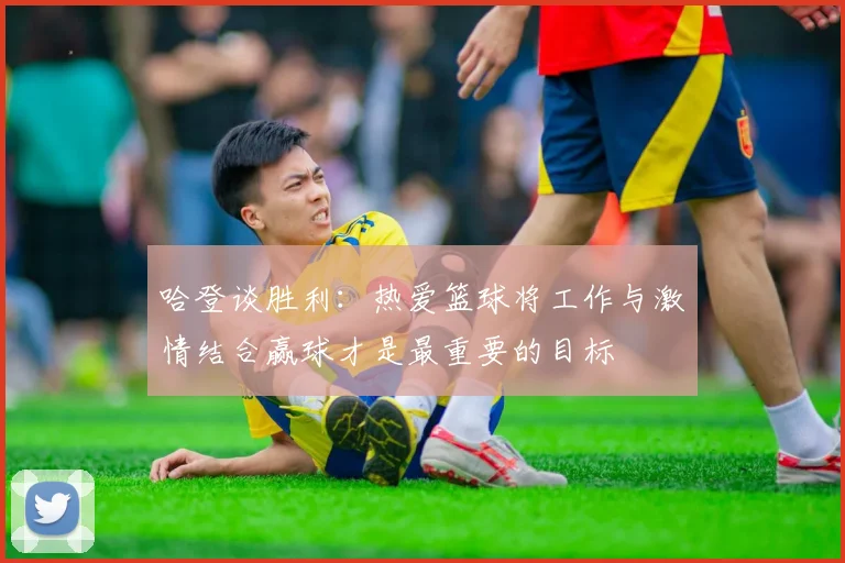 哈登谈胜利：热爱篮球将工作与激情结合赢球才是最重要的目标