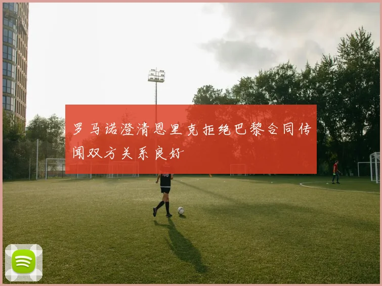 罗马诺澄清恩里克拒绝巴黎合同传闻双方关系良好