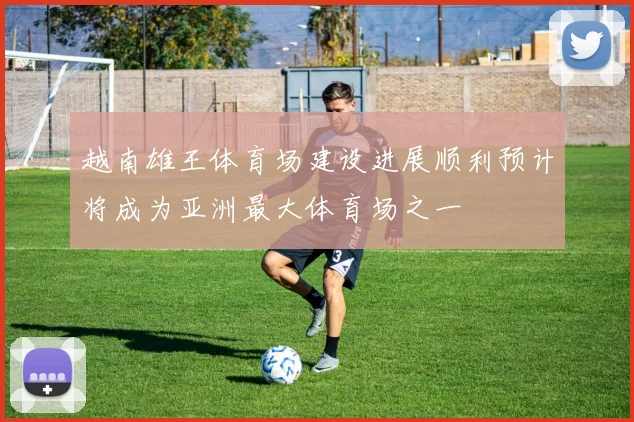 越南雄王体育场建设进展顺利预计将成为亚洲最大体育场之一