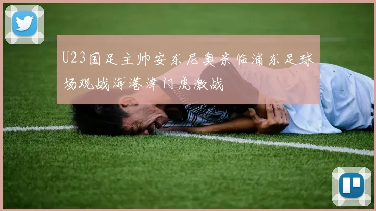 U23国足主帅安东尼奥亲临浦东足球场观战海港津门虎激战