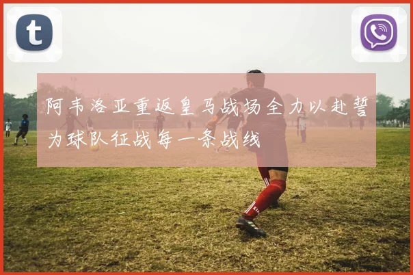 阿韦洛亚重返皇马战场全力以赴誓为球队征战每一条战线