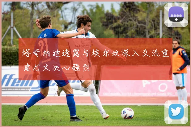 塔奇纳迪透露与埃尔坎深入交流重建尤文决心强烈