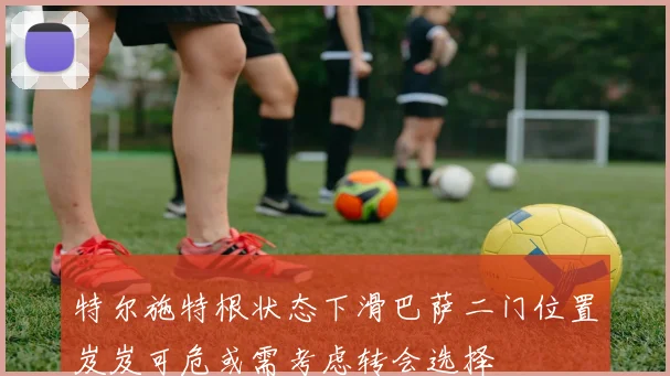 特尔施特根状态下滑巴萨二门位置岌岌可危或需考虑转会选择