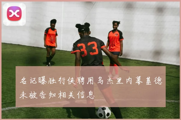 名记曝独行侠聘用乌杰里内幕基德未被告知相关信息