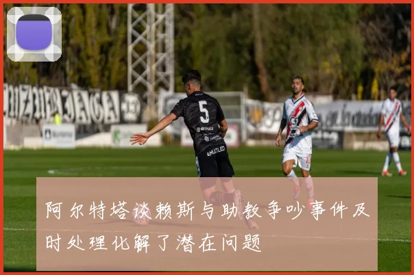 阿尔特塔谈赖斯与助教争吵事件及时处理化解了潜在问题