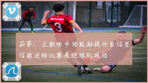 茹萨：主教练中场鼓励提升自信坚信能逆转比赛展现球队风格