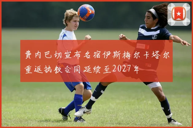 费内巴切宣布名宿伊斯梅尔卡塔尔重返执教合同延续至2027年