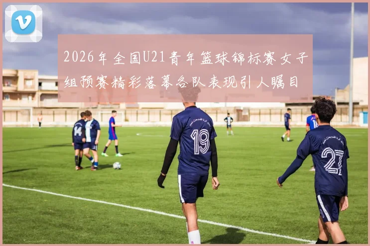 2026年全国U21青年篮球锦标赛女子组预赛精彩落幕各队表现引人瞩目