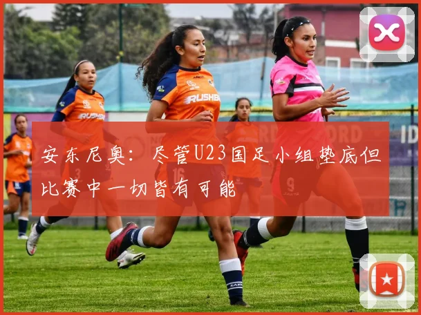 安东尼奥：尽管U23国足小组垫底但比赛中一切皆有可能