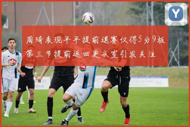 周琦表现平平提前退赛仅得5分9板第三节提前返回更衣室引发关注