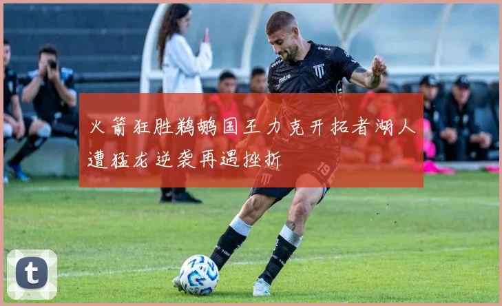 火箭狂胜鹈鹕国王力克开拓者湖人遭猛龙逆袭再遇挫折