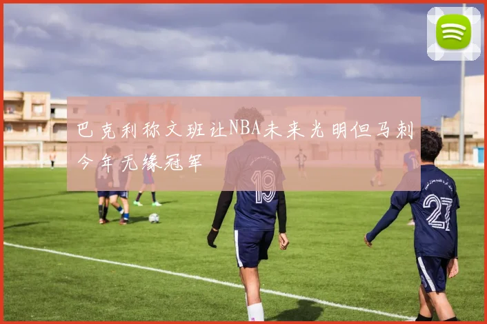 巴克利称文班让NBA未来光明但马刺今年无缘冠军