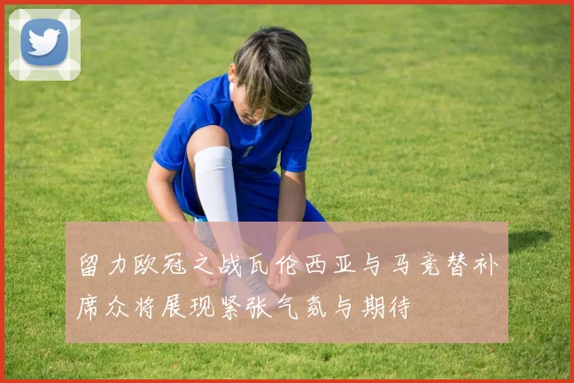 留力欧冠之战瓦伦西亚与马竞替补席众将展现紧张气氛与期待