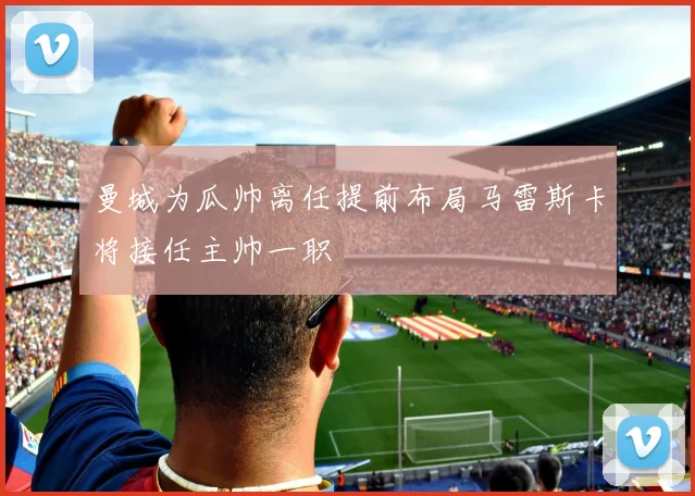 曼城为瓜帅离任提前布局马雷斯卡将接任主帅一职