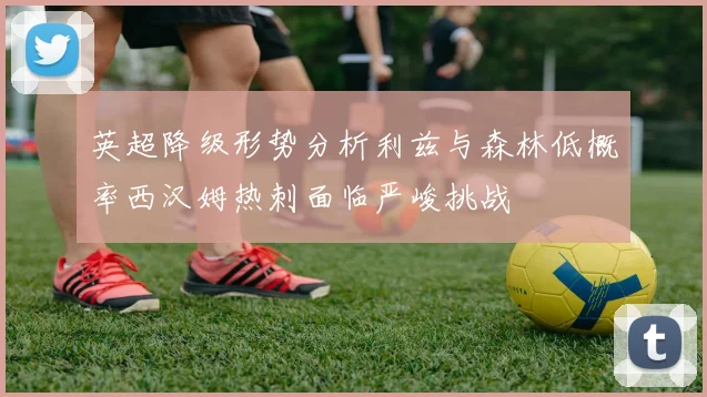 英超降级形势分析利兹与森林低概率西汉姆热刺面临严峻挑战