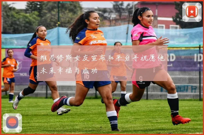 维尼修斯女友宣布和平分手祝愿他未来幸福与成功