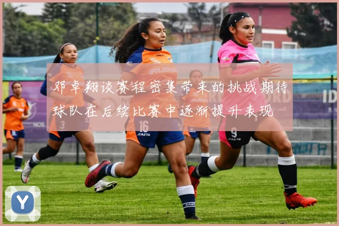 邓卓翔谈赛程密集带来的挑战期待球队在后续比赛中逐渐提升表现
