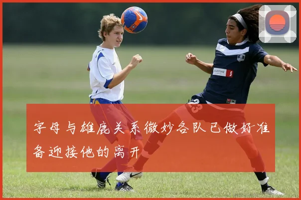 字母与雄鹿关系微妙各队已做好准备迎接他的离开