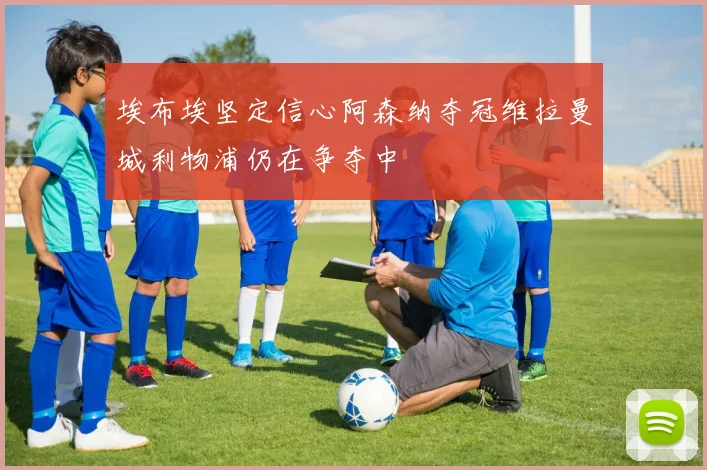 埃布埃坚定信心阿森纳夺冠维拉曼城利物浦仍在争夺中