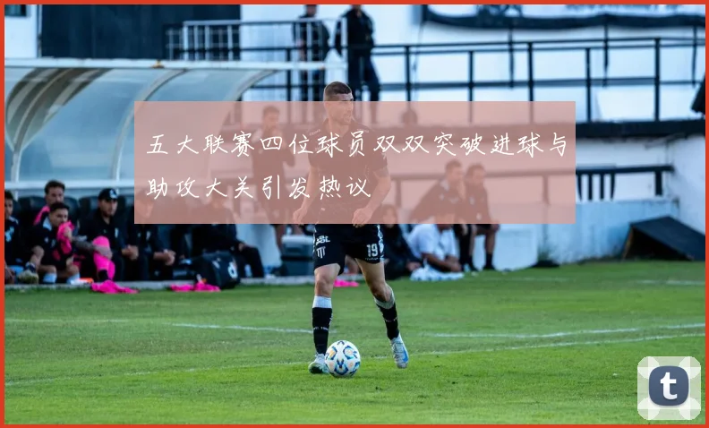 五大联赛四位球员双双突破进球与助攻大关引发热议