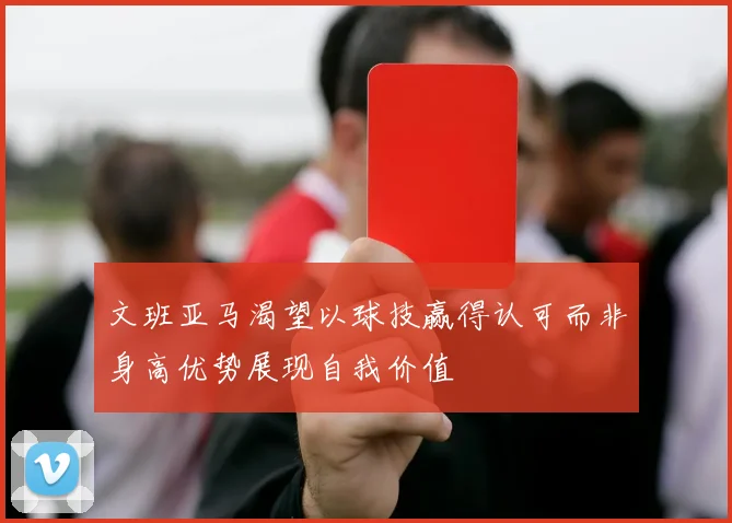 文班亚马渴望以球技赢得认可而非身高优势展现自我价值